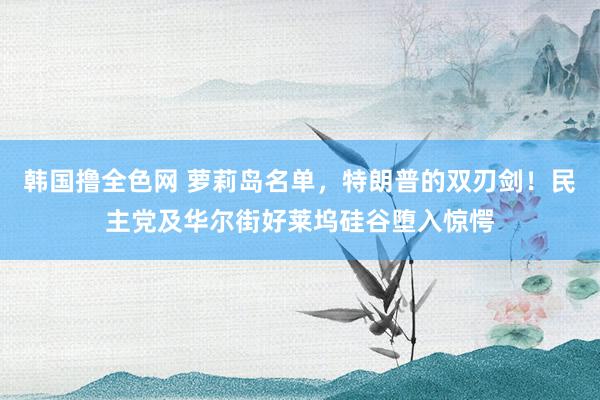 韩国撸全色网 萝莉岛名单，特朗普的双刃剑！民主党及华尔街好莱坞硅谷堕入惊愕