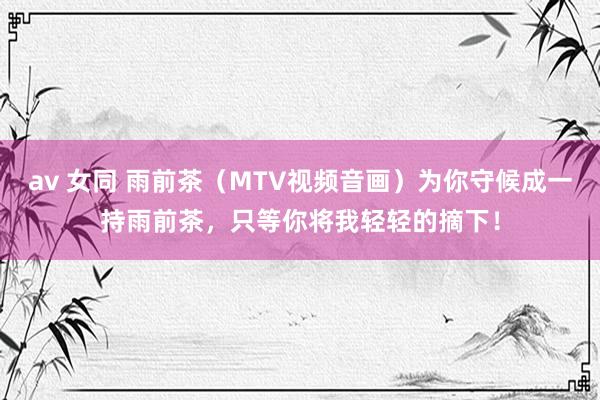 av 女同 雨前茶（MTV视频音画）为你守候成一持雨前茶，只等你将我轻轻的摘下！