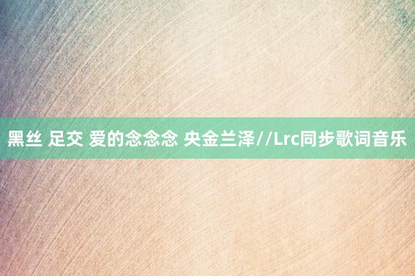 黑丝 足交 爱的念念念 央金兰泽//Lrc同步歌词音乐