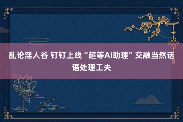 乱论淫人谷 钉钉上线“超等AI助理”交融当然话语处理工夫