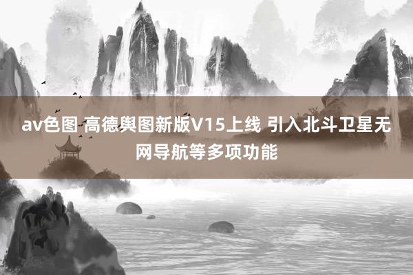 av色图 高德舆图新版V15上线 引入北斗卫星无网导航等多项功能