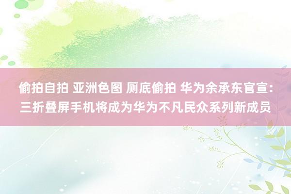 偷拍自拍 亚洲色图 厕底偷拍 华为余承东官宣：三折叠屏手机将成为华为不凡民众系列新成员