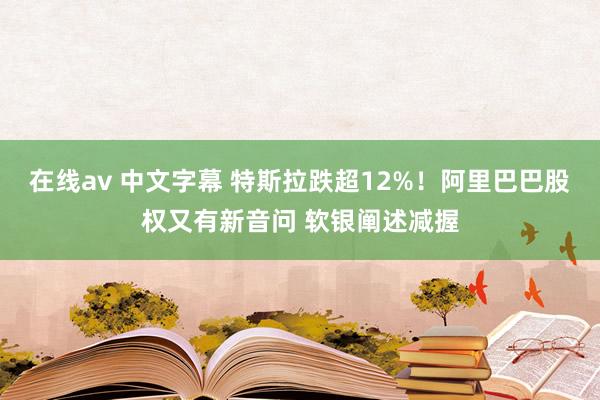 在线av 中文字幕 特斯拉跌超12%！阿里巴巴股权又有新音问 软银阐述减握