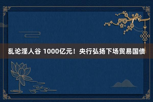 乱论淫人谷 1000亿元！央行弘扬下场贸易国债