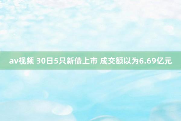 av视频 30日5只新债上市 成交额以为6.69亿元