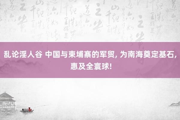 乱论淫人谷 中国与柬埔寨的军贸， 为南海奠定基石， 惠及全寰球!