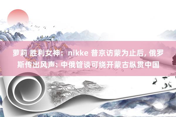 萝莉 胜利女神：nikke 普京访蒙为止后， 俄罗斯传出风声: 中俄管谈可绕开蒙古纵贯中国