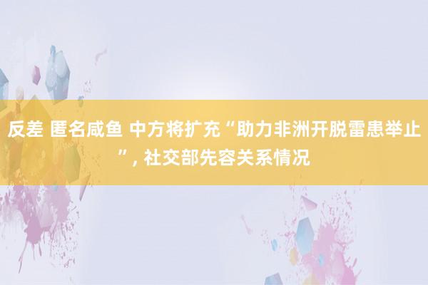 反差 匿名咸鱼 中方将扩充“助力非洲开脱雷患举止”， 社交部先容关系情况