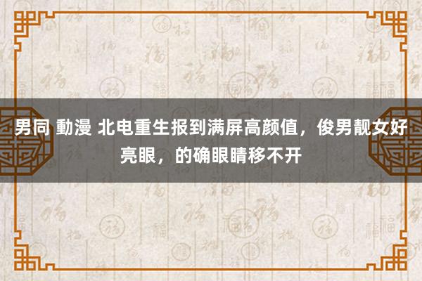 男同 動漫 北电重生报到满屏高颜值，俊男靓女好亮眼，的确眼睛移不开