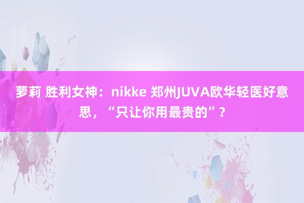 萝莉 胜利女神：nikke 郑州JUVA欧华轻医好意思，“只让你用最贵的”？