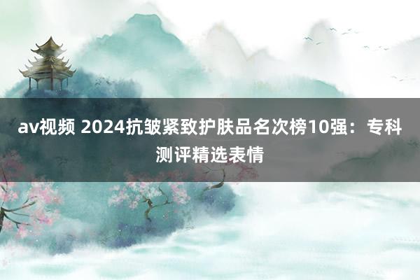 av视频 2024抗皱紧致护肤品名次榜10强：专科测评精选表情