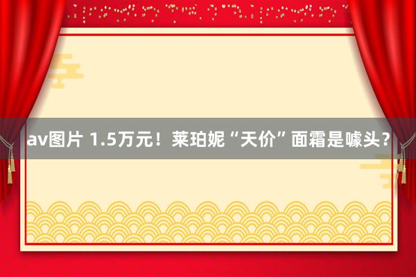 av图片 1.5万元！莱珀妮“天价”面霜是噱头？