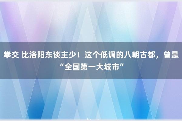 拳交 比洛阳东谈主少！这个低调的八朝古都，曾是“全国第一大城市”