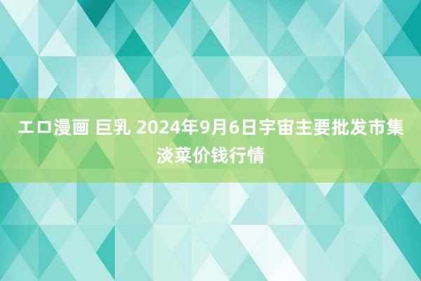 エロ漫画 巨乳 2024年9月6日宇宙主要批发市集淡菜价钱行情