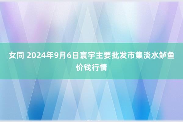 女同 2024年9月6日寰宇主要批发市集淡水鲈鱼价钱行情