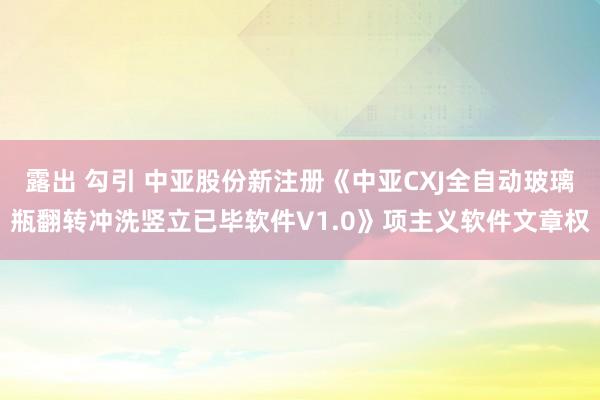 露出 勾引 中亚股份新注册《中亚CXJ全自动玻璃瓶翻转冲洗竖立已毕软件V1.0》项主义软件文章权