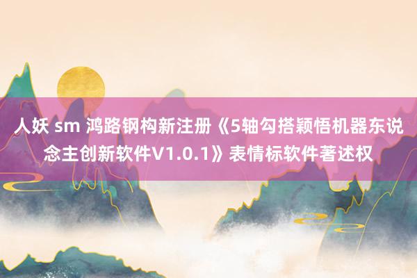 人妖 sm 鸿路钢构新注册《5轴勾搭颖悟机器东说念主创新软件V1.0.1》表情标软件著述权