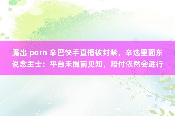 露出 porn 辛巴快手直播被封禁，辛选里面东说念主士：平台未提前见知，赔付依然会进行