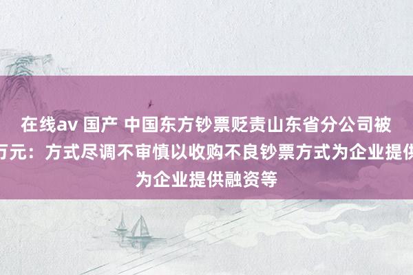 在线av 国产 中国东方钞票贬责山东省分公司被罚132万元：方式尽调不审慎以收购不良钞票方式为企业提供融资等