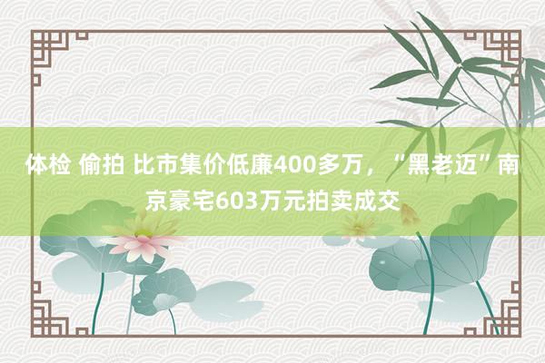 体检 偷拍 比市集价低廉400多万，“黑老迈”南京豪宅603万元拍卖成交