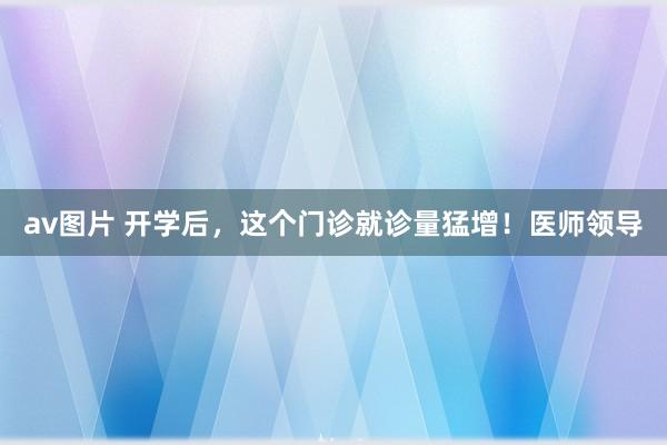 av图片 开学后，这个门诊就诊量猛增！医师领导