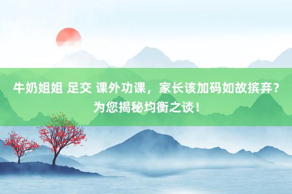 牛奶姐姐 足交 课外功课，家长该加码如故摈弃？为您揭秘均衡之谈！