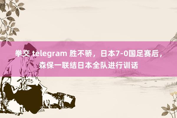 拳交 telegram 胜不骄，日本7-0国足赛后，森保一联结日本全队进行训话