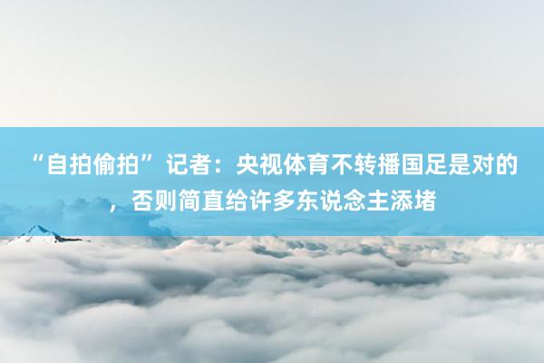 “自拍偷拍” 记者：央视体育不转播国足是对的，否则简直给许多东说念主添堵