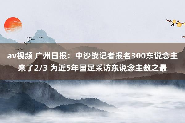 av视频 广州日报：中沙战记者报名300东说念主来了2/3 为近5年国足采访东说念主数之最