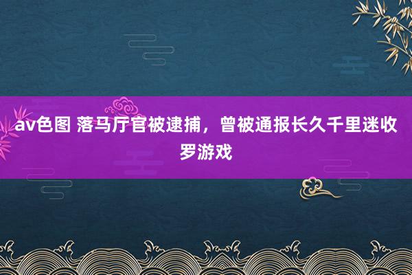 av色图 落马厅官被逮捕，曾被通报长久千里迷收罗游戏