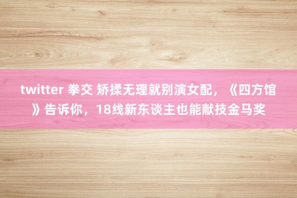 twitter 拳交 矫揉无理就别演女配，《四方馆》告诉你，18线新东谈主也能献技金马奖