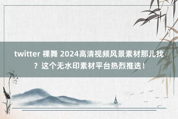 twitter 裸舞 2024高清视频风景素材那儿找？这个无水印素材平台热烈推选！