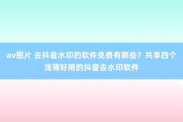 av图片 去抖音水印的软件免费有哪些？共享四个浅薄好用的抖音去水印软件