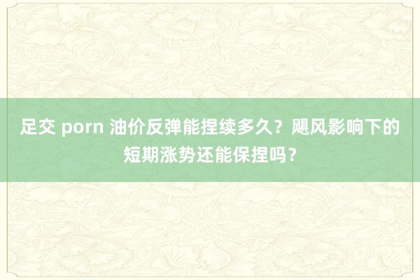 足交 porn 油价反弹能捏续多久？飓风影响下的短期涨势还能保捏吗？