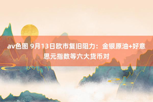 av色图 9月13日欧市复旧阻力：金银原油+好意思元指数等六大货币对