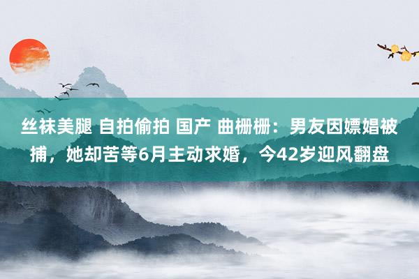 丝袜美腿 自拍偷拍 国产 曲栅栅：男友因嫖娼被捕，她却苦等6月主动求婚，今42岁迎风翻盘