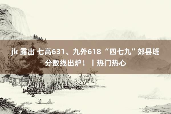 jk 露出 七高631、九外618 “四七九”郊县班分数线出炉！丨热门热心