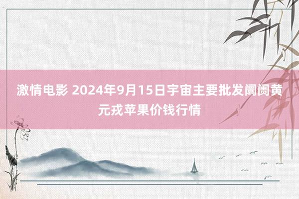 激情电影 2024年9月15日宇宙主要批发阛阓黄元戎苹果价钱行情