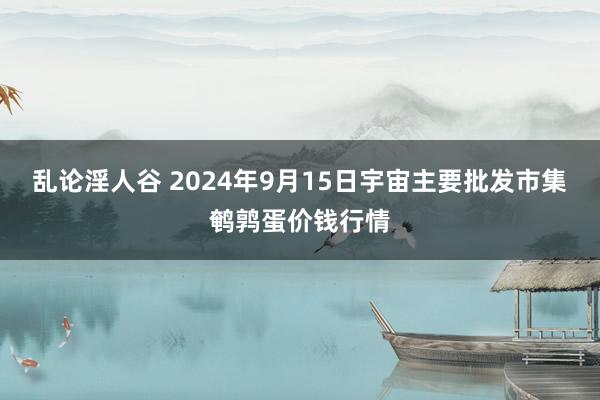 乱论淫人谷 2024年9月15日宇宙主要批发市集鹌鹑蛋价钱行情