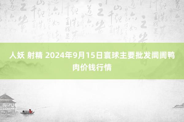 人妖 射精 2024年9月15日寰球主要批发阛阓鸭肉价钱行情