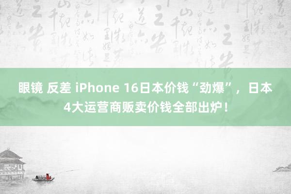 眼镜 反差 iPhone 16日本价钱“劲爆”，日本4大运营商贩卖价钱全部出炉！