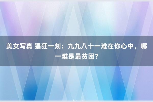 美女写真 猖狂一刻：九九八十一难在你心中，哪一难是最贫困？