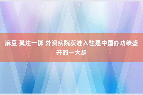 麻豆 孤注一掷 外资病院获准入驻是中国办功绩盛开的一大步