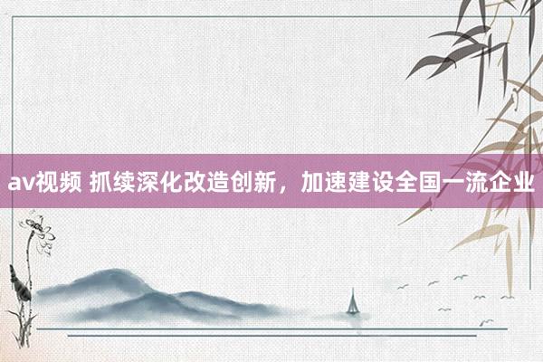 av视频 抓续深化改造创新，加速建设全国一流企业