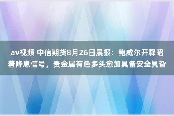 av视频 中信期货8月26日晨报：鲍威尔开释昭着降息信号，贵金属有色多头愈加具备安全旯旮