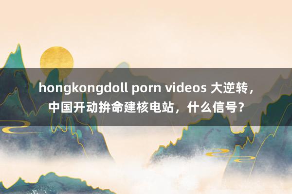 hongkongdoll porn videos 大逆转，中国开动拚命建核电站，什么信号？