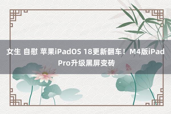 女生 自慰 苹果iPadOS 18更新翻车！M4版iPad Pro升级黑屏变砖