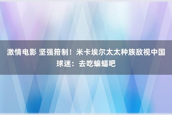 激情电影 坚强箝制！米卡埃尔太太种族敌视中国球迷：去吃蝙蝠吧