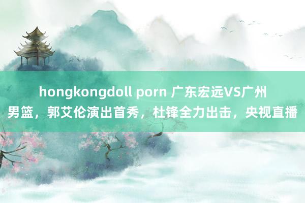 hongkongdoll porn 广东宏远VS广州男篮，郭艾伦演出首秀，杜锋全力出击，央视直播