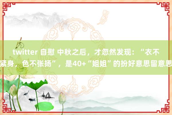 twitter 自慰 中秋之后，才忽然发现：“衣不紧身，色不张扬”，是40+“姐姐”的扮好意思留意思